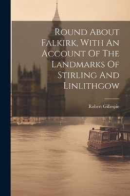 Round About Falkirk, With An Account Of The Landmarks Of Stirling And Linlithgow - Robert Gillespie