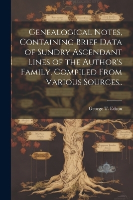 Genealogical Notes, Containing Brief Data of Sundry Ascendant Lines of the Author's Family, Compiled From Various Sources.. - George T Edson