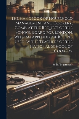 The Handbook of Household Management and Cookery, Comp. at the Request of the School Board for London, With an Appendix of Recipes Used by the Teachers of the National School of Cookery - William Bernhard Tegetmeier