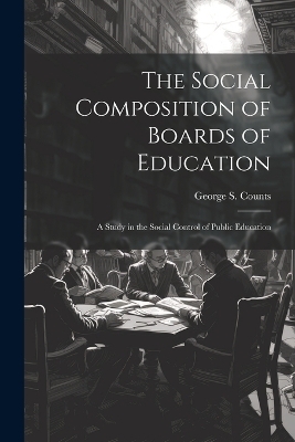 The Social Composition of Boards of Education; a Study in the Social Control of Public Education - George S 1889-1974 Counts