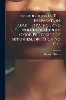 Instructions In The Preparation, Administration, And Properties Of Nitrous Oxide, Protoxide Of Nitrogen, Or Laughing Gas - Barker George T