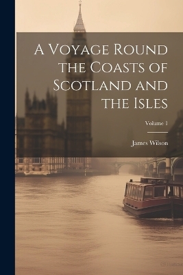 A Voyage Round the Coasts of Scotland and the Isles; Volume 1 - James Wilson