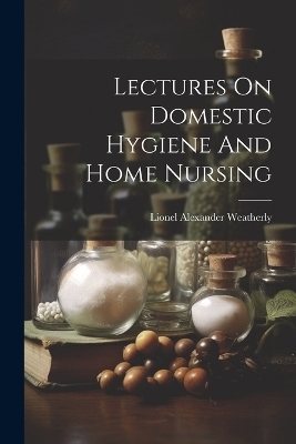 Lectures On Domestic Hygiene And Home Nursing - Lionel Alexander Weatherly