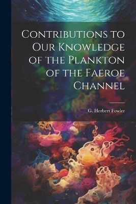 Contributions to our Knowledge of the Plankton of the Faeroe Channel - G Herbert 1861-1940 Fowler