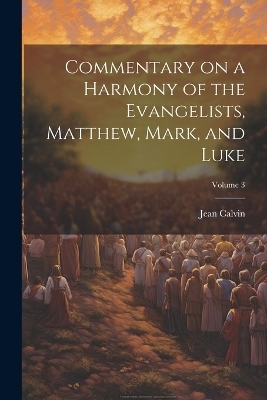 Commentary on a Harmony of the Evangelists, Matthew, Mark, and Luke; Volume 3 - Jean Calvin