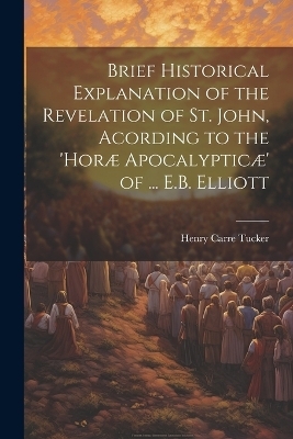 Brief Historical Explanation of the Revelation of St. John, Acording to the 'horæ Apocalypticæ' of ... E.B. Elliott - Henry Carre Tucker