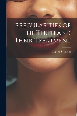 Irregularities of the Teeth and Their Treatment - Eugene S Talbot