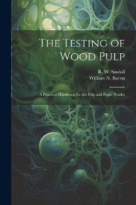 The Testing of Wood Pulp; a Practical Handbook for the Pulp and Paper Trades - R W Sindall, William N Bacon