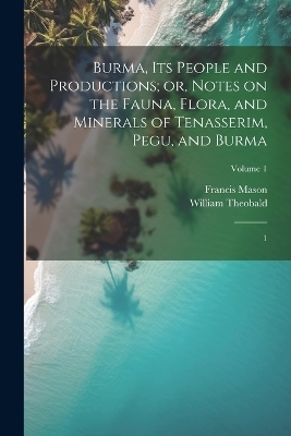 Burma, its People and Productions; or, Notes on the Fauna, Flora, and Minerals of Tenasserim, Pegu, and Burma - Francis Mason, William Theobald