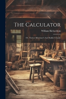 The Calculator; Or, Timber Merchant's And Builder's Guide - Richardson William