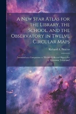 A new Star Atlas for the Library, the School, and the Observatory in Twelve Circular Maps - Richard A 1837-1888 Proctor