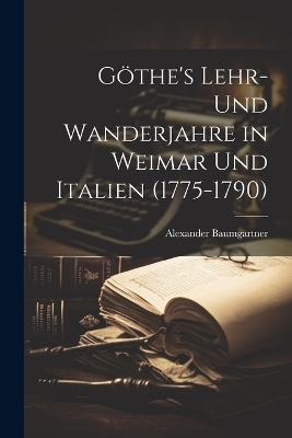 Göthe's Lehr- und Wanderjahre in Weimar und Italien (1775-1790) - Alexander Baumgartner