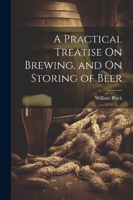 A Practical Treatise On Brewing, and On Storing of Beer - William Black