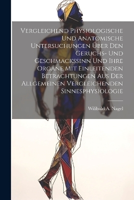 Vergleichend Physiologische Und Anatomische Untersuchungen Über Den Geruchs- Und Geschmackssinn Und Ihre Organe Mit Einleitenden Betrachtungen Aus Der Allgemeinen Vergleichenden Sinnesphysiologie - Wilibald A Nagel