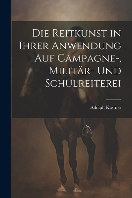Die Reitkunst in ihrer Anwendung auf Campagne-, Militär- und Schulreiterei - Adolph Kästner