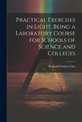 Practical Exercises in Light. Being a Laboratory Course for Schools of Science and Colleges - Reginald Stanley Clay