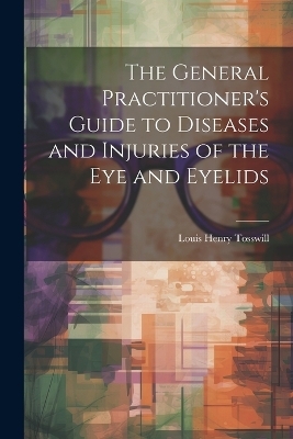 The General Practitioner's Guide to Diseases and Injuries of the Eye and Eyelids - Louis Henry Tosswill