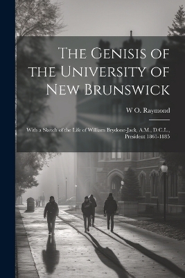 The Genisis of the University of New Brunswick; With a Sketch of the Life of William Brydone-Jack, A.M., D.C.L., President 1861-1885 - W O 1853-1923 Raymond