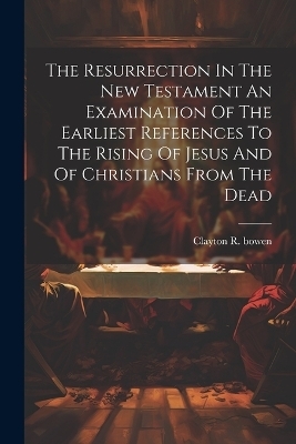 The Resurrection In The New Testament An Examination Of The Earliest References To The Rising Of Jesus And Of Christians From The Dead - Clayton R Bowen