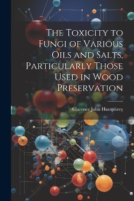 The Toxicity to Fungi of Various Oils and Salts, Particularly Those Used in Wood Preservation - Clarence John Humphrey