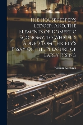 The Housekeeper's Ledger. And, the Elements of Domestic Economy. to Which Is Added Tom Thrifty's Essay On the Pleasure of Early Rising - William Kitchiner