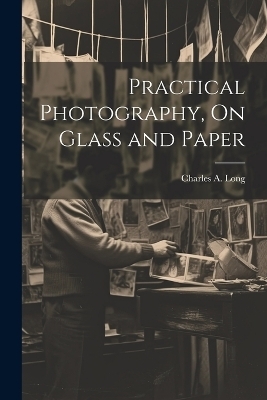 Practical Photography, On Glass and Paper - Charles A Long