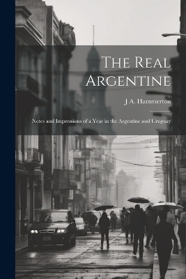 The Real Argentine; Notes and Impressions of a Year in the Argentine and Uruguay - J A Hammerton