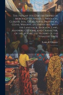 The Present State of the Empire of Morocco. Its Animals, Products, Climate, Soil, Cities, Ports, Provinces, Coins, Weights, and Measures. With the Language, Religion, Laws, Manners, Customs, and Character, of the Moors; the History of the Dynasties Since - Louis De Chenier