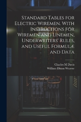 Standard Tables for Electric Wiremen. With Instructions for Wiremen and Linemen, Underwriters' Rules, and Useful Formulæ and Data - William Dixon Weaver, Charles M Davis