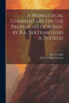 A Homiletical Commentary On the Prophecies of Isaiah, by R.a. Bertram (And A. Tucker) - Robert Aitkin Bertram, Alfred Tucker