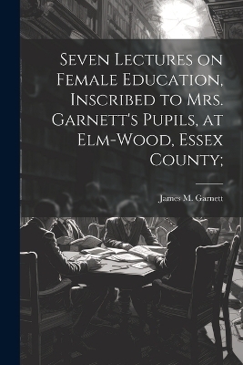 Seven Lectures on Female Education, Inscribed to Mrs. Garnett's Pupils, at Elm-Wood, Essex County; - 