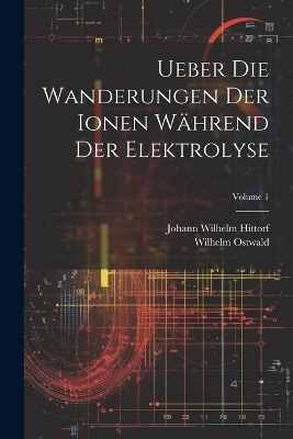 Ueber Die Wanderungen Der Ionen Während Der Elektrolyse; Volume 1 - Wilhelm Ostwald, Johann Wilhelm Hittorf