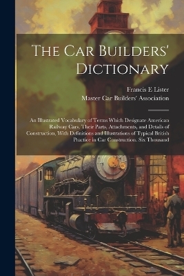 The car Builders' Dictionary; an Illustrated Vocabulary of Terms Which Designate American Railway Cars, Their Parts, Attachments, and Details of Construction, With Definitions and Illustrations of Typical British Practice in car Construction. Six Thousand - Francis E Lister