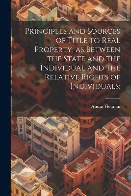 Principles and Sources of Title to Real Property, as Between the State and the Individual and the Relative Rights of Individuals; - Anson Getman