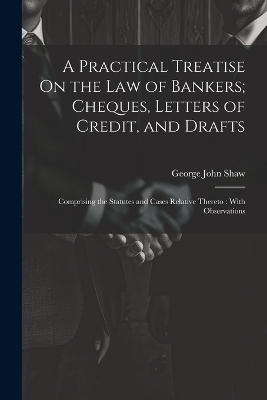 A Practical Treatise On the Law of Bankers; Cheques, Letters of Credit, and Drafts - George John Shaw