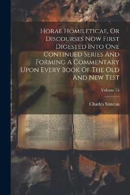 Horae Homileticae, Or Discourses Now First Digested Into One Continued Series And Forming A Commentary Upon Every Book Of The Old And New Test; Volume 15 - Charles Simeon