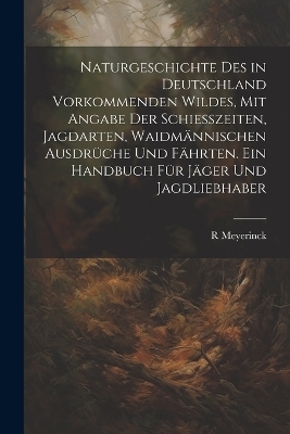 Naturgeschichte Des in Deutschland Vorkommenden Wildes, Mit Angabe Der Schiesszeiten, Jagdarten, Waidmännischen Ausdrüche Und Fährten. Ein Handbuch Für Jäger Und Jagdliebhaber - R Meyerinck