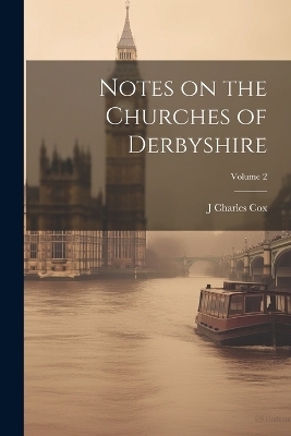 Notes on the Churches of Derbyshire; Volume 2 - J Charles 1843-1919 Cox