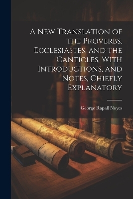 A New Translation of the Proverbs, Ecclesiastes, and the Canticles, With Introductions, and Notes, Chiefly Explanatory - George Rapall Noyes