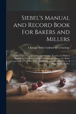 Siebel's Manual and Record Book For Bakers and Millers; Comprising a Concise yet Comprehensive Treatise on Modern Baking, as Also Scientific Information Important to the Baker and Miller, Together With a Collection in Convenient Form of Bread and Cake For - 