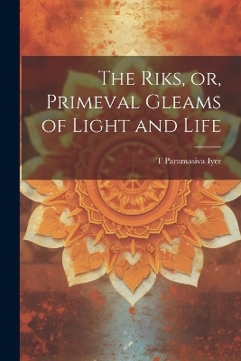 The Riks, or, Primeval Gleams of Light and Life - T Paramasiva Iyer