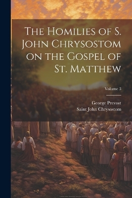The Homilies of S. John Chrysostom on the Gospel of St. Matthew; Volume 3 - George Prevost, Saint John Chrysostom