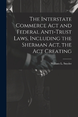 The Interstate Commerce Act and Federal Anti-trust Laws, Including the Sherman Act, the Act Creating - William L Snyder