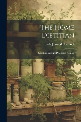 The Home Dietitian; Scientific Dietetics Practically Applied - Belle J Wood Comstock