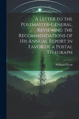 A Letter to the Postmaster-general, Reviewing the Recommendations of his Annual Report in Favor of a Postal Telegraph - William Orton