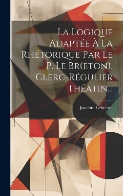 La Logique Adaptée À La Rhétorique Par Le P. Le Br(eton). Clerc-régulier Théatin... - Joachim Lebreton