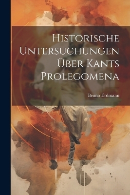 Historische Untersuchungen Über Kants Prolegomena - Benno Erdmann