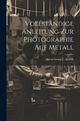 Vollständige Anleitung zur Photographie auf Metall - Anton Georg C Martin