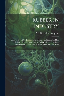 Rubber in Industry; a Story of the Development, Manufacture and Uses of Rubber Belting, Hose, Molded Goods, Packings, Floor Coverings, Miscellaneous Rubber Articles and Rubber Insulated Wire - 