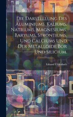 Die Darstellung des Aluminiums, Kaliums, Natriums, Magnesiums, Baryums, Strontiums, und Calciums und der Metalloide Bor und Silicium. - Eduard Uhlenhuth